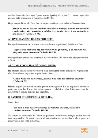CURSO DE TEOLOGIA 221
MÓDULO XII SOTERIOLOGIA – ADMINISTRAÇÃO ECLESIÁSTICA
ovelha. Jesus declara, que quem quiser [pode] vir a mim, contanto que eles
passem pela porta que é o Senhor Jesus Cristo.
O aprisco de Deus não é exclusivo. A porta está aberta a todas as Suas ovelhas:
Ainda da tenho outras ovelhas, não deste aprisco; a mim me convém
conduzi-Ias; elas ouvirão a minha voz; então, haverá um rebanho e
um pastor (.João 10.16).
AS OVELHAS SÃO DADAS POR DEUS:
Por que há somente um aprisco, cada ovelha (os seguidores) é dada por Deus:
Aquilo que meu Pai me deu é maior do que tudo; e da mão do Pai
ninguém pode arrebatar (.João 10.29).
Os seguidores apenas são confiados ao seu cuidado. Na realidade, eles pertencem
a Deus.
ALGUMAS OVELHAS NÃO SEGUIRÃO:
Há um fato triste do qual você deve estar consciente como um pastor. Alguns que
são chamados se negarão a seguir. Jesus disse:
Ainda Mas vós não credes, porque não sois das minhas ovelhas
(.João 10.26).
Haverá alguns que são chamados, porém não seguirão. Ele se negarão a tornar-se
parte do rebanho. É um fato triste, porém verdadeiro. Não deixe que isso lhe
desencoraje. Lidere aqueles que seguirão.
O PASTOR CONHECE SUA OVELHA:
Jesus disse:
Eu sou o bom pastor; conheço as minhas ovelhas, e elas me
conhecem a mim (.João 10.14).
No tempo do ministério de Cristo, os pastores tinham um a relação muito pessoal
com sua ovelha. O pastor estava ali no nascimento da ovelha e ele a guiava e
cuidava dela por toda a sua vida.
 