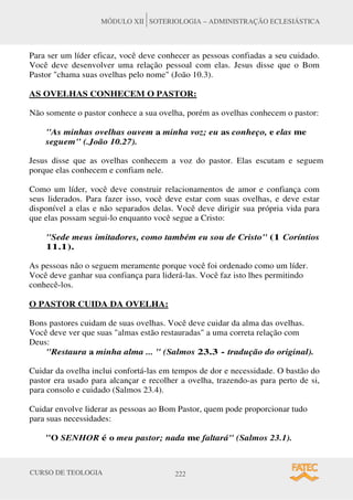 CURSO DE TEOLOGIA 222
MÓDULO XII SOTERIOLOGIA – ADMINISTRAÇÃO ECLESIÁSTICA
Para ser um líder eficaz, você deve conhecer as pessoas confiadas a seu cuidado.
Você deve desenvolver uma relação pessoal com elas. Jesus disse que o Bom
Pastor chama suas ovelhas pelo nome (João 10.3).
AS OVELHAS CONHECEM O PASTOR:
Não somente o pastor conhece a sua ovelha, porém as ovelhas conhecem o pastor:
As minhas ovelhas ouvem a minha voz; eu as conheço, e elas me
seguem (.João 10.27).
Jesus disse que as ovelhas conhecem a voz do pastor. Elas escutam e seguem
porque elas conhecem e confiam nele.
Como um líder, você deve construir relacionamentos de amor e confiança com
seus liderados. Para fazer isso, você deve estar com suas ovelhas, e deve estar
disponível a elas e não separados delas. Você deve dirigir sua própria vida para
que elas possam segui-lo enquanto você segue a Cristo:
Sede meus imitadores, como também eu sou de Cristo (1 Coríntios
11.1).
As pessoas não o seguem meramente porque você foi ordenado como um líder.
Você deve ganhar sua confiança para liderá-las. Você faz isto lhes permitindo
conhecê-los.
O PASTOR CUIDA DA OVELHA:
Bons pastores cuidam de suas ovelhas. Você deve cuidar da alma das ovelhas.
Você deve ver que suas almas estão restauradas a uma correta relação com
Deus:
Restaura a minha alma ...  (Salmos 23.3 - tradução do original).
Cuidar da ovelha inclui confortá-las em tempos de dor e necessidade. O bastão do
pastor era usado para alcançar e recolher a ovelha, trazendo-as para perto de si,
para consolo e cuidado (Salmos 23.4).
Cuidar envolve liderar as pessoas ao Bom Pastor, quem pode proporcionar tudo
para suas necessidades:
O SENHOR é o meu pastor; nada me faltará (Salmos 23.1).
 