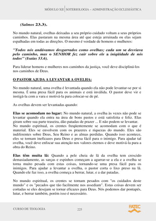 CURSO DE TEOLOGIA 225
MÓDULO XII SOTERIOLOGIA – ADMINISTRAÇÃO ECLESIÁSTICA
(Salmos 23.3).
No mundo natural, ovelhas deixadas a seu próprio cuidado voltam a seus próprios
caminhos. Elas pastaram na mesma área até que esteja arruinada ou elas sejam
espalhadas em todas as direções. O mesmo é verdade de homens e mulheres:
Todos nós andávamos desgarrados como ovelhas; cada um se desviava
pelo caminho, mas o SENHOR fez cair sobre ele a iniqüidade de nós
todos (Isaías 53.6).
Para liderar homens e mulheres nos caminhos da justiça, você deve discipliná-los
nos caminhos de Deus.
O PASTOR AJUDA A LEVANTAR A OVELHA:
No mundo natural, uma ovelha é levantada quando ela não pode levantar-se por si
mesma. É uma presa fácil para os animais e está inválida. O pastor deve vir e
instigá-la com a vara e motivá-la para colocar-se de pé.
As ovelhas devem ser levantadas quando:
Elas se acomodam no lugar: No mundo natural, a ovelha às vezes não pode se
levantar quando ela entra na área de bons pastos e está satisfeita e feliz. Elas
giram sobre sua parte traseira, dão patadas de prazer ... E não podem se levantar.
No mundo espiritual, os crentes freqüentemente se acomodam com o que é
material. Eles se envolvem com os prazeres e riquezas do mundo. Eles são
indiferentes sobre Deus, Seu Reino e as almas perdidas. Quando isso acontece,
eles se tornam ineficazes para Deus e presa fácil para o inimigo. Para ajudar tal
ovelha, você deve enfocar sua atenção nos valores eternos e deve motivá-la para a
obra do Reino.
Elas têm muita lã: Quando a pele cheia de lã da ovelha tem crescido
demasiadamente, as sarças e espinhos começam a agarrar-se a ela e a ovelha se
torna muito pesada com estas coisas, tornando-se uma presa fácil para os
inimigos. Para ajudar a levantar a ovelha, o pastor corta o lixo preso na lã.
Quando ele faz isso, a ovelha começa a berrar, lutar, e a dar patadas.
No mundo espiritual, os crentes se tornam pesados com os cuidados deste
mundo e os pecados que tão facilmente nos assediam. Estas coisas devem ser
cortadas se eles desejam se tornar eficazes para Deus. Nós podemos dar pontapés,
lutar, e berrar também, porém isso é necessário.
 