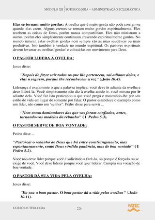 CURSO DE TEOLOGIA 226
MÓDULO XII SOTERIOLOGIA – ADMINISTRAÇÃO ECLESIÁSTICA
Elas se tornam muito gordas: A ovelha que é muito gorda não pode corrigir-se
quando elas caem. Alguns crentes se tornam muito gordos espiritualmente. Eles
recebem as coisas de Deus, porém nunca compartilham. Eles não ministram a
outros, porém eles simplesmente continuam crescendo espiritualmente gordos. No
mundo natural, estas ovelhas gordas nem sempre são as mais saudáveis ou mais
produtivas. Isto também é verdade no mundo espiritual. Os pastores espirituais
devem levantar as ovelhas 'gordas' e colocá-las em movimento para Deus.
O PASTOR LIDERA A OVELHA:
Jesus disse:
Depois de fazer sair todas as que lhe pertencem, vai adiante delas, e
elas o seguem, porque lhe reconhecem a voz (.João 10.4).
Liderança é exatamente o que a palavra implica: você deve ir adiante da ovelha e
deve liderá-la. Você simplesmente não diz à ovelha aonde ir, você mostra por ir
adiante dela. Você faz isto praticando o que você prega e mostrando-lhe por seu
estilo de vida em lugar de somente por falar. O pastor estabelece o exemplo como
um líder, não como um senhor. Pedro disse para servir ...
Nem como dominadores dos que vos foram confiados, antes,
tornando-vos modelos do rebanho (1 Pedro 5.3).
O PASTOR SERVE DE BOA VONTADE:
Pedro disse ...
Pastoreai o rebanho de Deus que há entre constrangimento, mas
espontaneamente, como Deus sórdida ganância, mas de boa vontade (1
Pedro 5.2).
Você não deve líder porque você é solicitado a fazê-lo, ou porque é forçado ou se
exige de você. Você deve liderar porque você quer liderar. Cumpra sua vocação de
boa vontade.
O PASTOR DÁ SUA VIDA PELA OVELHA:
Jesus disse:
Eu sou o bom pastor. O bom pastor dá a vida pelas ovelhas (.João
10.11).
 