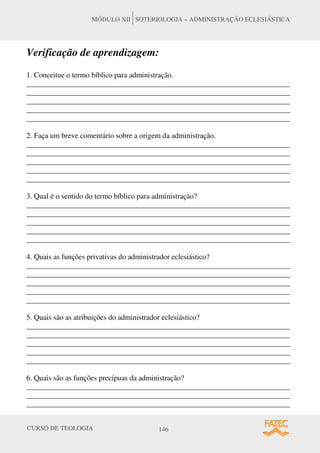 CURSO DE TEOLOGIA 146
MÓDULO XII SOTERIOLOGIA – ADMINISTRAÇÃO ECLESIÁSTICA
Verificação de aprendizagem:
1. Conceitue o termo bíblico para administração.
______________________________________________________________________
______________________________________________________________________
______________________________________________________________________
______________________________________________________________________
______________________________________________________________________
2. Faça um breve comentário sobre a origem da administração.
______________________________________________________________________
______________________________________________________________________
______________________________________________________________________
______________________________________________________________________
______________________________________________________________________
3. Qual é o sentido do termo bíblico para administração?
______________________________________________________________________
______________________________________________________________________
______________________________________________________________________
______________________________________________________________________
______________________________________________________________________
4. Quais as funções privativas do administrador eclesiástico?
______________________________________________________________________
______________________________________________________________________
______________________________________________________________________
______________________________________________________________________
______________________________________________________________________
5. Quais são as atribuições do administrador eclesiástico?
______________________________________________________________________
______________________________________________________________________
______________________________________________________________________
______________________________________________________________________
______________________________________________________________________
6. Quais são as funções precípuas da administração?
______________________________________________________________________
______________________________________________________________________
______________________________________________________________________
 