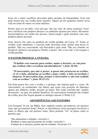 CURSO DE TEOLOGIA 227
MÓDULO XII SOTERIOLOGIA – ADMINISTRAÇÃO ECLESIÁSTICA
Jesus foi o único sacrifício necessário pelos pecados da humanidade. Você não
pode morrer por sua ovelha desta maneira. Alguns de nós podemos morrer nessa
vida em nome de outros ou como mártires.
Porém, para ser um líder, você terá que dar sua vida de outras maneiras. Você
deve sacrificar seus próprios desejos e as ambições egoístas por outros. Há muitas
inconveniências em cuidar das pessoas. Gasta tempo e pode interferir com seus
próprios planos pessoais.
Jesus deixou isto claro na parábola da ovelha perdida em Lucas 15. Todas as
ovelhas eram obedientes e estavam onde deveriam estar, porém uma havia se
perdido. Não era conveniente sair buscando-a pela noite. Não era cômodo ou
desejável. Inclusive era perigoso. Porém, o pastor deu a sua vida e foi resgatar a
ovelha perdida.
O PASTOR PROTEGE A OVELHA:
O ladrão vem somente para roubar, matar e destruir; eu vim para
que tenham vida e a tenham em abundância (.João 10.10).
O mercenário, que não é pastor, a quem não pertencem as ovelhas,
vê vir o lobo, abandona as ovelhas e foge; então, o lobo as arrebata e
dispersa. O mercenário foge, porque é mercenário e não tem cuidado
com as ovelhas (.João 10.12-13).
Um bom pastor fica com a ovelha e a protege, não importa qual é o custo. Os
'mercenários' ou assalariados são líderes que usam suas posições de liderança
apenas por dinheiro, poder, posição ou honra. Eles estão servindo por ganhos
desonestos, ou para seu próprio benefício. Os mercenários realmente não cuidam
da ovelha, pois eles fogem quando os inimigos atacam (1 Pedro 5.2).
ADVERTÊNCIAS AOS PASTORES
Leia Ezequiel 34 em sua Bíblia. Este capítulo contém advertências aos pastores
maus que governaram Israel. Porém, as advertências nesta passagem envolvem a
todos os líderes que são pastores maus. Deus promete ais ou juízos sobre os
pastores que:
Não alimentam o rebanho: versículo 2.
Roubam e toma egoisticamente da ovelha: versículo 3.
Cuidam de si mesmos, porém não do rebanho: Versículo 2-3.
 