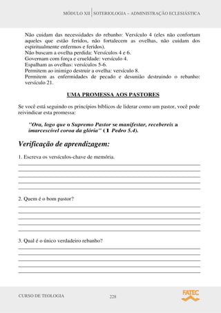 CURSO DE TEOLOGIA 228
MÓDULO XII SOTERIOLOGIA – ADMINISTRAÇÃO ECLESIÁSTICA
Não cuidam das necessidades do rebanho: Versículo 4 (eles não confortam
aqueles que estão feridos, não fortalecem as ovelhas, não cuidam dos
espiritualmente enfermos e feridos).
Não buscam a ovelha perdida: Versículos 4 e 6.
Governam com força e crueldade: versículo 4.
Espalham as ovelhas: versículos 5-6.
Permitem ao inimigo destruir a ovelha: versículo 8.
Permitem as enfermidades de pecado e desunião destruindo o rebanho:
versículo 21.
UMA PROMESSA AOS PASTORES
Se você está seguindo os princípios bíblicos de liderar como um pastor, você pode
reivindicar esta promessa:
Ora, logo que o Supremo Pastor se manifestar, recebereis a
imarcescível coroa da glória (1 Pedro 5.4).
Verificação de aprendizagem:
1. Escreva os versículos-chave de memória.
______________________________________________________________________
______________________________________________________________________
______________________________________________________________________
______________________________________________________________________
______________________________________________________________________
2. Quem é o bom pastor?
______________________________________________________________________
______________________________________________________________________
______________________________________________________________________
______________________________________________________________________
______________________________________________________________________
3. Qual é o único verdadeiro rebanho?
______________________________________________________________________
______________________________________________________________________
______________________________________________________________________
______________________________________________________________________
______________________________________________________________________
 