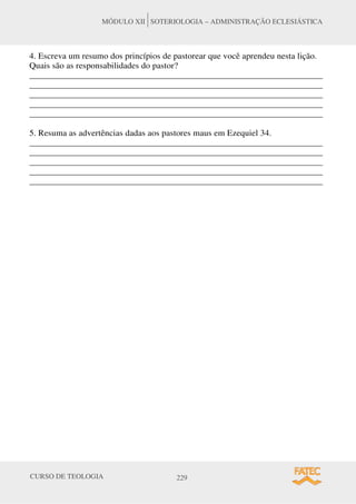 CURSO DE TEOLOGIA 229
MÓDULO XII SOTERIOLOGIA – ADMINISTRAÇÃO ECLESIÁSTICA
4. Escreva um resumo dos princípios de pastorear que você aprendeu nesta lição.
Quais são as responsabilidades do pastor?
______________________________________________________________________
______________________________________________________________________
______________________________________________________________________
______________________________________________________________________
______________________________________________________________________
5. Resuma as advertências dadas aos pastores maus em Ezequiel 34.
______________________________________________________________________
______________________________________________________________________
______________________________________________________________________
______________________________________________________________________
______________________________________________________________________
 