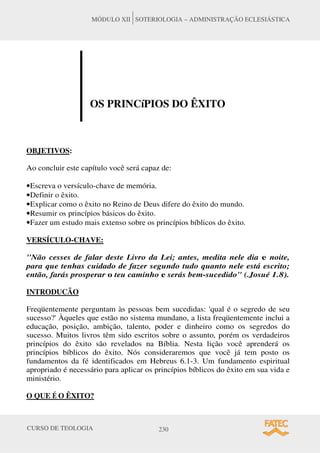 CURSO DE TEOLOGIA 230
MÓDULO XII SOTERIOLOGIA – ADMINISTRAÇÃO ECLESIÁSTICA
OS PRINCíPIOS DO ÊXITO
OBJETIVOS:
Ao concluir este capítulo você será capaz de:
•Escreva o versículo-chave de memória.
•Definir o êxito.
•Explicar como o êxito no Reino de Deus difere do êxito do mundo.
•Resumir os princípios básicos do êxito.
•Fazer um estudo mais extenso sobre os princípios bíblicos do êxito.
VERSÍCULO-CHAVE:
Não cesses de falar deste Livro da Lei; antes, medita nele dia e noite,
para que tenhas cuidado de fazer segundo tudo quanto nele está escrito;
então, farás prosperar o teu caminho e serás bem-sucedido (.Josué 1.8).
INTRODUCÃO
Freqüentemente perguntam às pessoas bem sucedidas: 'qual é o segredo de seu
sucesso?' Àqueles que estão no sistema mundano, a lista freqüentemente inclui a
educação, posição, ambição, talento, poder e dinheiro como os segredos do
sucesso. Muitos livros têm sido escritos sobre o assunto, porém os verdadeiros
princípios do êxito são revelados na Bíblia. Nesta lição você aprenderá os
princípios bíblicos do êxito. Nós consideraremos que você já tem posto os
fundamentos da fé identificados em Hebreus 6.1-3. Um fundamento espiritual
apropriado é necessário para aplicar os princípios bíblicos do êxito em sua vida e
ministério.
O QUE É O ÊXITO?
 