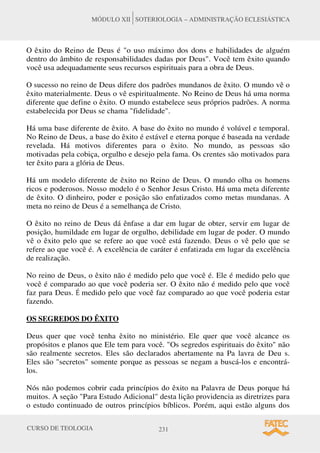 CURSO DE TEOLOGIA 231
MÓDULO XII SOTERIOLOGIA – ADMINISTRAÇÃO ECLESIÁSTICA
O êxito do Reino de Deus é o uso máximo dos dons e habilidades de alguém
dentro do âmbito de responsabilidades dadas por Deus. Você tem êxito quando
você usa adequadamente seus recursos espirituais para a obra de Deus.
O sucesso no reino de Deus difere dos padrões mundanos de êxito. O mundo vê o
êxito materialmente. Deus o vê espiritualmente. No Reino de Deus há uma norma
diferente que define o êxito. O mundo estabelece seus próprios padrões. A norma
estabelecida por Deus se chama fidelidade.
Há uma base diferente de êxito. A base do êxito no mundo é volúvel e temporal.
No Reino de Deus, a base do êxito é estável e eterna porque é baseada na verdade
revelada. Há motivos diferentes para o êxito. No mundo, as pessoas são
motivadas pela cobiça, orgulho e desejo pela fama. Os crentes são motivados para
ter êxito para a glória de Deus.
Há um modelo diferente de êxito no Reino de Deus. O mundo olha os homens
ricos e poderosos. Nosso modelo é o Senhor Jesus Cristo. Há uma meta diferente
de êxito. O dinheiro, poder e posição são enfatizados como metas mundanas. A
meta no reino de Deus é a semelhança de Cristo.
O êxito no reino de Deus dá ênfase a dar em lugar de obter, servir em lugar de
posição, humildade em lugar de orgulho, debilidade em lugar de poder. O mundo
vê o êxito pelo que se refere ao que você está fazendo. Deus o vê pelo que se
refere ao que você é. A excelência de caráter é enfatizada em lugar da excelência
de realização.
No reino de Deus, o êxito não é medido pelo que você é. Ele é medido pelo que
você é comparado ao que você poderia ser. O êxito não é medido pelo que você
faz para Deus. É medido pelo que você faz comparado ao que você poderia estar
fazendo.
OS SEGREDOS DO ÊXITO
Deus quer que você tenha êxito no ministério. Ele quer que você alcance os
propósitos e planos que Ele tem para você. Os segredos espirituais do êxito não
são realmente secretos. Eles são declarados abertamente na Pa lavra de Deu s.
Eles são secretos somente porque as pessoas se negam a buscá-los e encontrá-
los.
Nós não podemos cobrir cada princípios do êxito na Palavra de Deus porque há
muitos. A seção Para Estudo Adicional desta lição providencia as diretrizes para
o estudo continuado de outros princípios bíblicos. Porém, aqui estão alguns dos
 