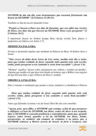 CURSO DE TEOLOGIA 233
MÓDULO XII SOTERIOLOGIA – ADMINISTRAÇÃO ECLESIÁSTICA
SENHOR de dia em dia, com instrumentos que tocaram fortemente em
honra ao SENHOR (2 Crônicas 31.20-21).
Também se fala de um rei chamado Uzias:
Propôs-se buscar a Deus nos dias de Zacarias, que era sábio nas vissões
de Deus; nos dias em que buscou ao SENHOR, Deus o fez prosperar (2
Crônicas 26.5).
É importante buscar ao Senhor porque Deus deseja revelar Seus planos e
propósitos aos líderes (ver Amós 3.7).
MEDITE NA PALAVRA:
O êxito é prometido àqueles que meditam na Palavra de Deus. O Senhor disse a
Josué:
Não cesses de falar deste Livro da Lei; antes, medita nele dia e noite,
para que tenhas cuidado de fazer segundo tudo quanto nele está escrito;
então, farás prosperar o teu caminho e serás bem-sucedido (.Josué 1.8).
Meditar significa pensar sobre, permanecer em, refletir, e estudar em detalhe.
Alguém que medita crê que deus tem falado ao homem, que a Bíblia é um registro
do que Ele tem dito, e que a Palavra de Deus é verdade.
OBEDECA A PALAVRA:
Não é somente a meditação que produz o êxito, também é a obediência à Palavra
...
Para que tenhas cuidado de fazer segundo tudo quanto nele está
escrito; então, farás prosperar o teu caminho e serás bem-sucedido
(.Josué 1.8).
Antes que Salomão se tornar o rei de Israel, Davi lhe deu este conselho:
Agora, pois, meu filho, o SENHOR seja contigo, a fim de que prosperes
e edifiques a Casa do SENHOR, teu Deus, como ele disse a teu respeito.
Que o SENHOR te conceda prudência e entendimento, para que, quando
regeres sobre Israel, guardes a lei do SENHOR, teu Deus. Então,
prosperarás, se cuidares em cumprir os estatutos e os juízos que o
SENHOR ordenou a Moisés acerca de Israel; sê forte e corajoso, não
 