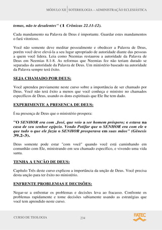 CURSO DE TEOLOGIA 234
MÓDULO XII SOTERIOLOGIA – ADMINISTRAÇÃO ECLESIÁSTICA
temas, não te desalentes (1 Crônicas 22.11-12).
Cada mandamento na Palavra de Deus é importante. Guardar estes mandamentos
o fará vitorioso.
Você não somente deve meditar pessoalmente e obedecer a Palavra de Deus,
porém você deve elevá-la a seu lugar apropriado de autoridade diante das pessoas
a quem você lidera. Leia como Neemias restaurou a autoridade da Palavra de
Deus em Neemias 8.1-8. As reformas que Neemias fez não teriam durado se
separadas da autoridade da Palavra de Deus. Um ministério baseado na autoridade
da Palavra sempre terá êxito.
SEJA CHAMADO POR DEUS:
Você aprendeu previamente neste curso sobre a importância de ser chamado por
Deus. Você não terá êxito a menos que você conheça e ministre no chamados
específicos de Deus, usando os dons espirituais que Ele lhe tem dado.
EXPERIMENTE A PRESENCA DE DEUS:
É na presença de Deus que o ministério prospera:
O SENHOR era com .José, que veio a ser homem próspero; e estava na
casa de seu senhor egípcio. Vendo Potifar que o SENHOR era com ele e
que tudo o que ele fazia o SENHOR prosperava em suas mãos (Gênesis
39.2-3).
Deus somente pode estar com você quando você está caminhando em
comunhão com Ele, ministrando em seu chamado específico, e vivendo uma vida
santa.
TENHA A UNCÃO DE DEUS:
Capítulo Três deste curso explicou a importância da unção de Deus. Você precisa
desta unção para ter êxito no ministério.
ENFRENTE PROBLEMAS E DECISÕES:
Negar-se a enfrentar os problemas e decisões leva ao fracasso. Confronte os
problemas rapidamente e tome decisões sabiamente usando as estratégias que
você tem aprendido neste curso.
 