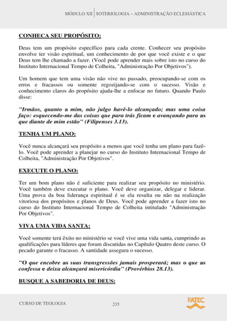 CURSO DE TEOLOGIA 235
MÓDULO XII SOTERIOLOGIA – ADMINISTRAÇÃO ECLESIÁSTICA
CONHECA SEU PROPÓSITO:
Deus tem um propósito específico para cada crente. Conhecer seu propósito
envolve ter visão espiritual, um conhecimento de por que você existe e o que
Deus tem lhe chamado a fazer. (Você pode aprender mais sobre isto no curso do
Instituto Internacional Tempo de Colheita, Administração Por Objetivos).
Um homem que tem uma visão não vive no passado, preocupando-se com os
erros e fracassos ou somente regozijando-se com o sucesso. Visão e
conhecimento claros do propósito ajuda-lhe a enfocar no futuro. Quando Paulo
disse:
Irmãos, quanto a mim, não julgo havê-lo alcançado; mas uma coisa
faço: esquecendo-me das coisas que para trás ficam e avançando para as
que diante de mim estão (Filipenses 3.13).
TENHA UM PLANO:
Você nunca alcançará seu propósito a menos que você tenha um plano para fazê-
lo. Você pode aprender a planejar no curso do Instituto Internacional Tempo de
Colheita, Administração Por Objetivos.
EXECUTE O PLANO:
Ter um bom plano não é suficiente para realizar seu propósito no ministério.
Você também deve executar o plano. Você deve organizar, delegar e liderar.
Uma prova da boa liderança espiritual é se ela resulta ou não na realização
vitoriosa dos propósitos e planos de Deus. Você pode aprender a fazer isto no
curso do Instituto Internacional Tempo de Colheita intitulado Administração
Por Objetivos.
VIVA UMA VIDA SANTA:
Você somente terá êxito no ministério se você vive uma vida santa, cumprindo as
qualificações para líderes que foram discutidas no Capítulo Quatro deste curso. O
pecado garante o fracasso. A santidade assegura o sucesso.
O que encobre as suas transgressões jamais prosperará; mas o que as
confessa e deixa alcançará misericórdia (Provérbios 28.13).
BUSQUE A SABEDORIA DE DEUS:
 