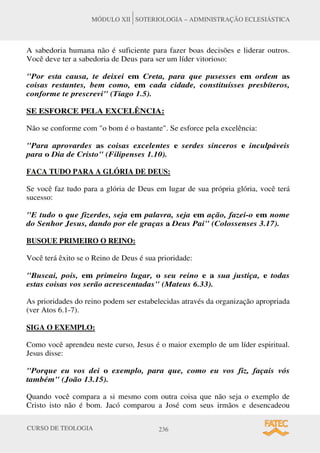 CURSO DE TEOLOGIA 236
MÓDULO XII SOTERIOLOGIA – ADMINISTRAÇÃO ECLESIÁSTICA
A sabedoria humana não é suficiente para fazer boas decisões e liderar outros.
Você deve ter a sabedoria de Deus para ser um líder vitorioso:
Por esta causa, te deixei em Creta, para que pusesses em ordem as
coisas restantes, bem como, em cada cidade, constituísses presbíteros,
conforme te prescrevi (Tiago 1.5).
SE ESFORCE PELA EXCELÊNCIA:
Não se conforme com o bom é o bastante. Se esforce pela excelência:
Para aprovardes as coisas excelentes e serdes sinceros e inculpáveis
para o Dia de Cristo (Filipenses 1.10).
FACA TUDO PARA A GLÓRIA DE DEUS:
Se você faz tudo para a glória de Deus em lugar de sua própria glória, você terá
sucesso:
E tudo o que fizerdes, seja em palavra, seja em ação, fazei-o em nome
do Senhor Jesus, dando por ele graças a Deus Pai (Colossenses 3.17).
BUSOUE PRIMEIRO O REINO:
Você terá êxito se o Reino de Deus é sua prioridade:
Buscai, pois, em primeiro lugar, o seu reino e a sua justiça, e todas
estas coisas vos serão acrescentadas (Mateus 6.33).
As prioridades do reino podem ser estabelecidas através da organização apropriada
(ver Atos 6.1-7).
SIGA O EXEMPLO:
Como você aprendeu neste curso, Jesus é o maior exemplo de um líder espiritual.
Jesus disse:
Porque eu vos dei o exemplo, para que, como eu vos fiz, façais vós
também (João 13.15).
Quando você compara a si mesmo com outra coisa que não seja o exemplo de
Cristo isto não é bom. Jacó comparou a José com seus irmãos e desencadeou
 