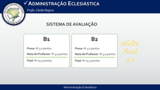 Administração Eclesiástica
ADMINISTRAÇÃO ECLESIÁSTICA
Profa.Cleide Regina
B1
Prova  7,0 pontos
Nota do Professor  3,0 pontos
Total  10,0 pontos
B2
Prova  7,0 pontos
Nota do Professor  3,0 pontos
Total  10,0 pontos
SISTEMA DE AVALIAÇÃO
 