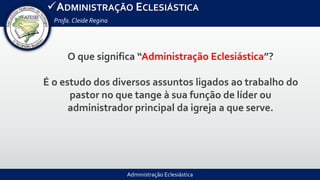 Administração Eclesiástica
ADMINISTRAÇÃO ECLESIÁSTICA
Profa.Cleide Regina
O que significa “Administração Eclesiástica”?
É o estudo dos diversos assuntos ligados ao trabalho do
pastor no que tange à sua função de líder ou
administrador principal da igreja a que serve.
 