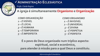 Administração Eclesiástica
ADMINISTRAÇÃO ECLESIÁSTICA
Profa.Cleide Regina
A igreja é simultaneamente Organismo e Organização
É o povo de Deus organizado num tríplice aspecto:
espiritual, social e econômico,
para atender á missão para a qual Deus a constituiu.
COMO ORGANIZAÇÃO
1 – ÉVISÍVEL
2 – É LOCAL
3 – É HUMANA
4 – ÉTEMPORÁRIA
5 – É IMPERFEITA
COMO ORGANISMO
1 – É INVISÍVEL
2 – É UNIVERSAL
3 – É DIVINA
4 – É PERPÉTUA
5 – É PERFEITA
 
