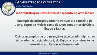 Administração Eclesiástica
ADMINISTRAÇÃO ECLESIÁSTICA
Profa.Cleide Regina
A Administração Eclesiástica sob o ponto de vista bíblico
Exemplo de princípios administrativos é o conselho de
Jetro, sogro de Moisés cerca de 15oo anos antes de Cristo
Êxodo 18.13-27
Outros exemplos de organização e técnica administrativa
são a administração de José, do Egito, a reconstrução de
Jerusalém por Esdras e Neemias, etc.
 