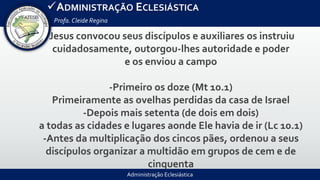 Administração Eclesiástica
ADMINISTRAÇÃO ECLESIÁSTICA
Profa.Cleide Regina
Jesus convocou seus discípulos e auxiliares os instruiu
cuidadosamente, outorgou-lhes autoridade e poder
e os enviou a campo
-Primeiro os doze (Mt 10.1)
Primeiramente as ovelhas perdidas da casa de Israel
-Depois mais setenta (de dois em dois)
a todas as cidades e lugares aonde Ele havia de ir (Lc 10.1)
-Antes da multiplicação dos cincos pães, ordenou a seus
discípulos organizar a multidão em grupos de cem e de
cinquenta
 