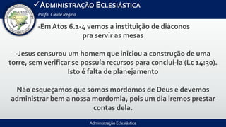 Administração Eclesiástica
ADMINISTRAÇÃO ECLESIÁSTICA
Profa.Cleide Regina
-Em Atos 6.1-4 vemos a instituição de diáconos
pra servir as mesas
-Jesus censurou um homem que iniciou a construção de uma
torre, sem verificar se possuía recursos para concluí-la (Lc 14:30).
Isto é falta de planejamento
Não esqueçamos que somos mordomos de Deus e devemos
administrar bem a nossa mordomia, pois um dia iremos prestar
contas dela.
 
