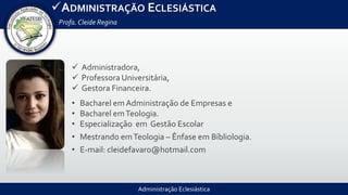 ADMINISTRAÇÃO ECLESIÁSTICA
Profa.Cleide Regina
Administração Eclesiástica
 Administradora,
 Professora Universitária,
 Gestora Financeira.
• Bacharel em Administração de Empresas e
• Bacharel emTeologia.
• Especialização em Gestão Escolar
• Mestrando emTeologia – Ênfase em Bíbliologia.
• E-mail: cleidefavaro@hotmail.com
 