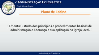 Administração Eclesiástica
ADMINISTRAÇÃO ECLESIÁSTICA
Profa.Cleide Regina
Plano de Ensino
Ementa: Estudo dos princípios e procedimentos básicos de
administração e liderança e sua aplicação na igreja local.
 