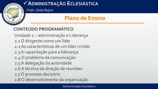 Administração Eclesiástica
ADMINISTRAÇÃO ECLESIÁSTICA
Profa.Cleide Regina
Plano de Ensino
CONTEÚDO PROGRAMÁTICO
Unidade 2 – administração e Liderança
2.1 O dirigente como um líder
2.2 As características de um líder cristão
2.3 A capacitação para a liderança
2.4 O problema da comunicação
2.5 A delegação da autoridade
2.6 A técnica da direção de reuniões
2.7 O processo decisório
2.8 O desenvolvimento da organização
 
