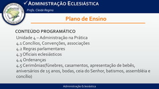 Administração Eclesiástica
ADMINISTRAÇÃO ECLESIÁSTICA
Profa.Cleide Regina
Plano de Ensino
CONTEÚDO PROGRAMÁTICO
Unidade 4 – Administração na Prática
4.1 Concílios, Convenções, associações
4.2 Regras parlamentares
4.3 Oficiais eclesiásticos
4.4 Ordenanças
4.5 Cerimônias(fúnebres, casamentos, apresentação de bebês,
aniversários de 15 anos, bodas, ceia do Senhor, batismos, assembléia e
concílio)
 