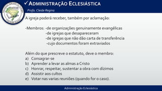 Administração Eclesiástica
ADMINISTRAÇÃO ECLESIÁSTICA
Profa.Cleide Regina
A igreja poderá receber, também por aclamação:
-Membros: -de organizações genuinamente evangélicas
-de igrejas que desapareceram
-de igrejas que não dão carta de transferência
-cujo documentos foram extraviados
Além do que prescreve o estatuto, deve o membro:
a) Consagrar-se
b) Aprender a levar as almas a Cristo
c) Honrar, respeitar, sustentar a obra com dízimos
d) Assistir aos cultos
e) Votar nas varias reuniões (quando for o caso).
 