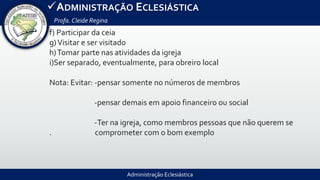 Administração Eclesiástica
ADMINISTRAÇÃO ECLESIÁSTICA
Profa.Cleide Regina
f) Participar da ceia
g)Visitar e ser visitado
h)Tomar parte nas atividades da igreja
i)Ser separado, eventualmente, para obreiro local
Nota: Evitar: -pensar somente no números de membros
-pensar demais em apoio financeiro ou social
-Ter na igreja, como membros pessoas que não querem se
. comprometer com o bom exemplo
 