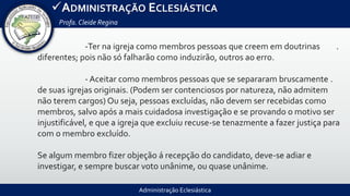 Administração Eclesiástica
ADMINISTRAÇÃO ECLESIÁSTICA
Profa.Cleide Regina
-Ter na igreja como membros pessoas que creem em doutrinas .
diferentes; pois não só falharão como induzirão, outros ao erro.
- Aceitar como membros pessoas que se separaram bruscamente .
de suas igrejas originais. (Podem ser contenciosos por natureza, não admitem
não terem cargos) Ou seja, pessoas excluídas, não devem ser recebidas como
membros, salvo após a mais cuidadosa investigação e se provando o motivo ser
injustificável, e que a igreja que excluiu recuse-se tenazmente a fazer justiça para
com o membro excluído.
Se algum membro fizer objeção á recepção do candidato, deve-se adiar e
investigar, e sempre buscar voto unânime, ou quase unânime.
 