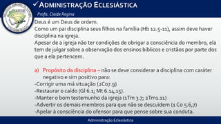 Administração Eclesiástica
ADMINISTRAÇÃO ECLESIÁSTICA
Profa.Cleide Regina
Deus é um Deus de ordem.
Como um pai disciplina seus filhos na família (Hb 12.5-11), assim deve haver
disciplina na igreja.
Apesar de a igreja não ter condições de obrigar a consciência do membro, ela
tem de julgar sobre a observação dos ensinos bíblicos e cristãos por parte dos
que a ela pertencem.
a) Propósito da disciplina – não se deve considerar a disciplina com caráter
negativo e sim positivo para:
-Corrigir uma má situação (2Co7.9)
-Restaurar o caído (Gl 6.1; Mt 6.14,15).
-Manter o bom testemunho da igreja (1Tm 3.7; 2Tm1.11)
-Advertir os demais membros para que não se descuidem (1 Co 5.6,7)
-Apelar à consciência do ofensor para que pense sobre sua conduta.
 