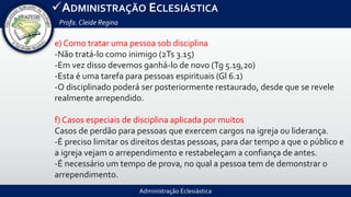 Administração Eclesiástica
ADMINISTRAÇÃO ECLESIÁSTICA
Profa.Cleide Regina
e) Como tratar uma pessoa sob disciplina
-Não tratá-lo como inimigo (2Ts 3.15)
-Em vez disso devemos ganhá-lo de novo (Tg 5.19,20)
-Esta é uma tarefa para pessoas espirituais (Gl 6.1)
-O disciplinado poderá ser posteriormente restaurado, desde que se revele
realmente arrependido.
f) Casos especiais de disciplina aplicada por muitos
Casos de perdão para pessoas que exercem cargos na igreja ou liderança.
-É preciso limitar os direitos destas pessoas, para dar tempo a que o público e
a igreja vejam o arrependimento e restabeleçam a confiança de antes.
-É necessário um tempo de prova, no qual a pessoa tem de demonstrar o
arrependimento.
 
