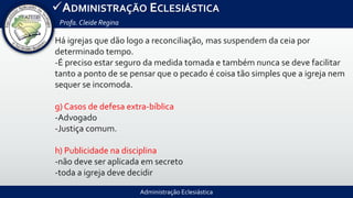 Administração Eclesiástica
ADMINISTRAÇÃO ECLESIÁSTICA
Profa.Cleide Regina
Há igrejas que dão logo a reconciliação, mas suspendem da ceia por
determinado tempo.
-É preciso estar seguro da medida tomada e também nunca se deve facilitar
tanto a ponto de se pensar que o pecado é coisa tão simples que a igreja nem
sequer se incomoda.
g) Casos de defesa extra-bíblica
-Advogado
-Justiça comum.
h) Publicidade na disciplina
-não deve ser aplicada em secreto
-toda a igreja deve decidir
 