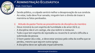 Administração Eclesiástica
ADMINISTRAÇÃO ECLESIÁSTICA
Profa.Cleide Regina
- Sendo público, o culpado sentirá melhor a desaprovação da sua conduta.
- Ao votar, tudo deve ficar sanado; ninguém tem o direito de trazer à
memória os fatos perdoados.
i) Atitude do pastor frente ao procedimento de disciplina do membro
- Deve ministrá-la com espírito de humildade e de amor (Gl 6.1).
- A disciplina não é um castigo, ela visa redimir e restaurar.
- Tudo o que tem espirito de represália ou revanche é carnal e dificulta a
submissão da pessoa
- O bom pastor dá a vida...e deve estar ansioso pela volta da ovelha que se
perdeu, mesmo que seja em outra igreja.
- A disciplina deve ser aplicada imparcialmente.
 
