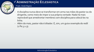 Administração Eclesiástica
ADMINISTRAÇÃO ECLESIÁSTICA
Profa.Cleide Regina
- A disciplina nunca deve se transformar em arma nas mãos do pastor ou do
dirigente, como meio de impor a sua própria vontade: Nada há mais
reprovável que amedrontar membros com disciplina para colocá-los na
linha.
- Além do mais, pastor não é ditador. É, sim, um guia e exemplo do redil
(1 Pe 5.1-3).
 