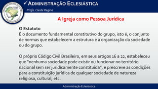Administração Eclesiástica
ADMINISTRAÇÃO ECLESIÁSTICA
Profa.Cleide Regina
O Estatuto
É o documento fundamental constitutivo do grupo, isto é, o conjunto
de normas que estabelecem a estrutura e a organização da sociedade
ou do grupo.
O próprio Código Civil Brasileiro, em seus artigos 16 a 22, estabeleceu
que “nenhuma sociedade pode existir ou funcionar no território
nacional sem ser juridicamente constituída”, e prescreve as condições
para a constituição jurídica de qualquer sociedade de natureza
religiosa, cultural, etc.
A Igreja como Pessoa Jurídica
 