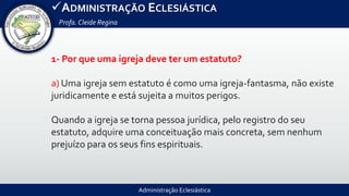 Administração Eclesiástica
ADMINISTRAÇÃO ECLESIÁSTICA
Profa.Cleide Regina
1- Por que uma igreja deve ter um estatuto?
a) Uma igreja sem estatuto é como uma igreja-fantasma, não existe
juridicamente e está sujeita a muitos perigos.
Quando a igreja se torna pessoa jurídica, pelo registro do seu
estatuto, adquire uma conceituação mais concreta, sem nenhum
prejuízo para os seus fins espirituais.
 