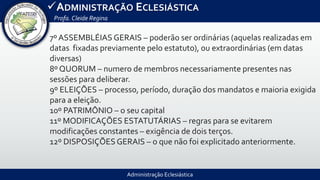 Administração Eclesiástica
ADMINISTRAÇÃO ECLESIÁSTICA
Profa.Cleide Regina
7º ASSEMBLÉIAS GERAIS – poderão ser ordinárias (aquelas realizadas em
datas fixadas previamente pelo estatuto), ou extraordinárias (em datas
diversas)
8º QUORUM – numero de membros necessariamente presentes nas
sessões para deliberar.
9º ELEIÇÕES – processo, período, duração dos mandatos e maioria exigida
para a eleição.
10º PATRIMÔNIO – o seu capital
11º MODIFICAÇÕES ESTATUTÁRIAS – regras para se evitarem
modificações constantes – exigência de dois terços.
12º DISPOSIÇÕES GERAIS – o que não foi explicitado anteriormente.
 