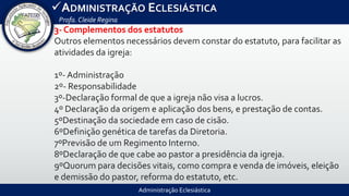 Administração Eclesiástica
ADMINISTRAÇÃO ECLESIÁSTICA
Profa.Cleide Regina
3- Complementos dos estatutos
Outros elementos necessários devem constar do estatuto, para facilitar as
atividades da igreja:
1º- Administração
2º- Responsabilidade
3º-Declaração formal de que a igreja não visa a lucros.
4º Declaração da origem e aplicação dos bens, e prestação de contas.
5ºDestinação da sociedade em caso de cisão.
6ºDefinição genética de tarefas da Diretoria.
7ºPrevisão de um Regimento Interno.
8ºDeclaração de que cabe ao pastor a presidência da igreja.
9ºQuorum para decisões vitais, como compra e venda de imóveis, eleição
e demissão do pastor, reforma do estatuto, etc.
 