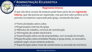 Administração Eclesiástica
ADMINISTRAÇÃO ECLESIÁSTICA
Profa.Cleide Regina
Regimento Interno
O que não deve constar de estatuto pode fazer parte de um regimento
interno, que não precisa ser registrado, mas que terá valor jurídico se for
previsto no estatuto e aprovado pela igreja, constando das atas:
1º Particularidades sobre cultos
2ºOrganizações internas da igreja
3º Métodos de trabalho, inclusive de contribuição
4º Afirmações de caráter doutrinário
5º Especificação sobre uso de propriedades, com exceção do templo.
6ºEspecificações sobre entidades filiadas à igreja (estas, se necessário,
poderão reger-se por estatuto próprio).
7º Especificação sobre modo de recebimento ou exclusão de membros.
 