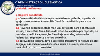 Administração Eclesiástica
ADMINISTRAÇÃO ECLESIÁSTICA
Profa.Cleide Regina
4- Modelo de Estatuto
5- Registro do Estatuto
5.1 Com o estatuto elaborado por comissão competente, o pastor da
igreja convocará uma Assembléia Geral Extraordinária para a sua
aprovação.
5.2 Havendo quorum (metade mais um) suficiente para a abertura de
sessão, o secretário fará a leitura do estatuto, capitulo por capitulo, e o
presidente pedirá a aprovação. Caso haja emendas, estas serão
registradas, seguindo-se a leitura até o final.
5.3 aprovado na integra, deve o secretário transcrevê-lo no livro de atas
da igreja, não incluindo as discussões sobre o assunto, somente o
preâmbulo e o texto do estatuto.
 