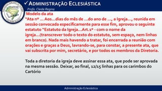 Administração Eclesiástica
ADMINISTRAÇÃO ECLESIÁSTICA
Profa.Cleide Regina
Modelo da ata
“Ata nº ... Aos...dias do mês de ...do ano de ..., a Igreja..., reunida em
sessão convocada especificamente para esse fim, aprovou o seguinte
estatuto “Estatuto da Igreja...Art.1º - com o nome da
igreja...(transcrever todo o texto do estatuto, sem espaço, nem linhas
em branco). Nada mais havendo a tratar, foi encerrada a reunião com
orações e graças a Deus, lavrando-se, para constar, a presente ata, que
vai subscrita por mim, secretário, e por todos os membros da Diretoria.
Toda a diretoria da igreja deve assinar essa ata, que pode ser aprovada
na mesma sessão. Deixar, ao final, 12/15 linhas para os carimbos do
Cartório
 