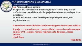 Administração Eclesiástica
ADMINISTRAÇÃO ECLESIÁSTICA
Profa.Cleide Regina
5.4 Para registro em cartório
a)Digitar a Ata que contém a transcrição do estatuto, em 3 vias de
preferência em papel timbrado da Igreja devendo ser assinada por toda
a diretoria.
b)Ofício ao Cartório. Deve ser redigido (digitado) um oficio, nos
seguintes termos:
Ilustríssimo Senhor Oficial de Cartório de Registro das Pessoas Jurídicas
A Igreja ..., com sede na rua..., nesta cidade, vem mui respeitosamente
solicitar aV.S. se digne mandar registrar a ata da Igreja... Nesse
cartório.
Local. Data
Presidente
 