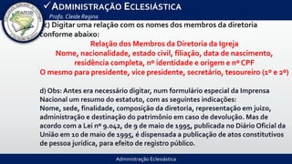 Administração Eclesiástica
ADMINISTRAÇÃO ECLESIÁSTICA
Profa.Cleide Regina
-c) Digitar uma relação com os nomes dos membros da diretoria
conforme abaixo:
Relação dos Membros da Diretoria da Igreja
Nome, nacionalidade, estado civil, filiação, data de nascimento,
residência completa, nº identidade e origem e nº CPF
O mesmo para presidente, vice presidente, secretário, tesoureiro (1º e 2º)
d) Obs: Antes era necessário digitar, num formulário especial da Imprensa
Nacional um resumo do estatuto, com as seguintes indicações:
Nome, sede, finalidade, composição da diretoria, representação em juizo,
administração e destinação do patrimônio em caso de devolução. Mas de
acordo com a Lei nº 9.042, de 9 de maio de 1995, publicada no Diário Oficial da
União em 10 de maio de 1995, é dispensada a publicação de atos constitutivos
de pessoa jurídica, para efeito de registro público.
 