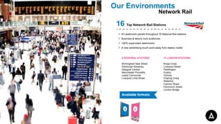 Our Environments
Network Rail
16 Top Network Rail Stations
 A3 washroom panels throughout 16 National Rail stations
 Business & leisure core audiences
 100% supervised washrooms
 A new advertising touch point away from station clutter
10 LONDON STATIONS
Kings Cross
Liverpool Street
Paddington
Euston
Victoria
Charing Cross
Waterloo
Cannon Street
Fenchurch Street
London Bridge
6 REGIONAL STATIONS
Birmingham New Street
Edinburgh Waverley
Glasgow Central
Manchester Piccadilly
Leeds Concourse
Liverpool Lime Street
 