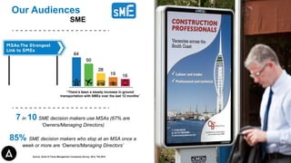 Our Audiences
SME
7 in 10 SME decision makers use MSAs (67% are
‘Owners/Managing Directors)
85% SME decision makers who stop at an MSA once a
week or more are ‘Owners/Managing Directors’
“There’s been a steady increase in ground
transportation with SMEs over the last 12 months”
Source: Guild of Travel Management Companies Survey, 2014, TGI 2015
 