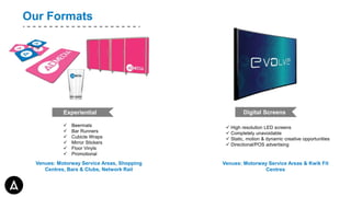 Welcome toOur Formats
Digital Screens
 High resolution LED screens
 Completely unavoidable
 Static, motion & dynamic creative opportunities
 Directional/POS advertising
Venues: Motorway Service Areas & Kwik Fit
Centres
Experiential
 Beermats
 Bar Runners
 Cubicle Wraps
 Mirror Stickers
 Floor Vinyls
 Promotional Stands
Venues: Motorway Service Areas, Shopping
Centres, Bars & Clubs, Network Rail
 