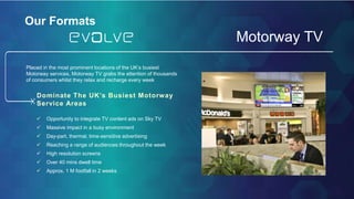 Our FormatsOur Formats
Motorway TV
Placed in the most prominent locations of the UK’s busiest
Motorway services, Motorway TV grabs the attention of thousands
of consumers whilst they relax and recharge every week
 Opportunity to integrate TV content ads on Sky TV
 Massive impact in a busy environment
 Day-part, thermal, time-sensitive advertising
 Reaching a range of audiences throughout the week
 High resolution screens
 Over 40 mins dwell time
 Approx. 1 M footfall in 2 weeks
Dominate The UK’s Busiest Motorway
Service Areas
 