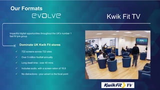 Our FormatsOur Formats
Kwik Fit TV
 722 screens across 722 sites
 Over 5 million footfall annually
 Long dwell time - over 40 mins
 Includes audio, with a screen ration of 16.9
 No distractions - your advert is the focal point
Impactful digital opportunities throughout the UK’s number 1
fast fit tyre group
Dominate UK Kwik Fit stores
 