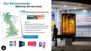 Our Environments
Motorway Service Areas
 Open 24/7
 Representing 33% of the UK’s daily traffic
 56 million consumers visiting MSAs every 4 weeks
 Situated at strategically located points across UK
 The spine of the UK road network
 Connecting all major cities & conurbations
136 Motorway Service Areas nation-wide
Available formats:
 
