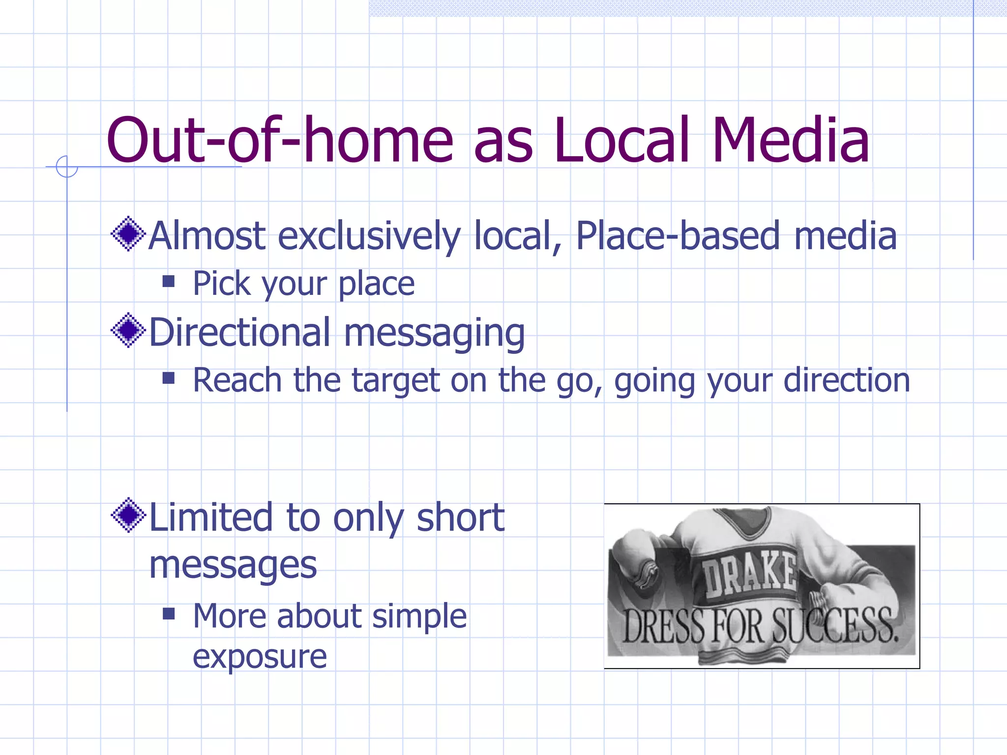 Out-of-home as Local Media
 Almost exclusively local, Place-based media
    Pick your place
 Directional messaging
    Reach the target on the go, going your direction



 Limited to only short
 messages
    More about simple
     exposure
 