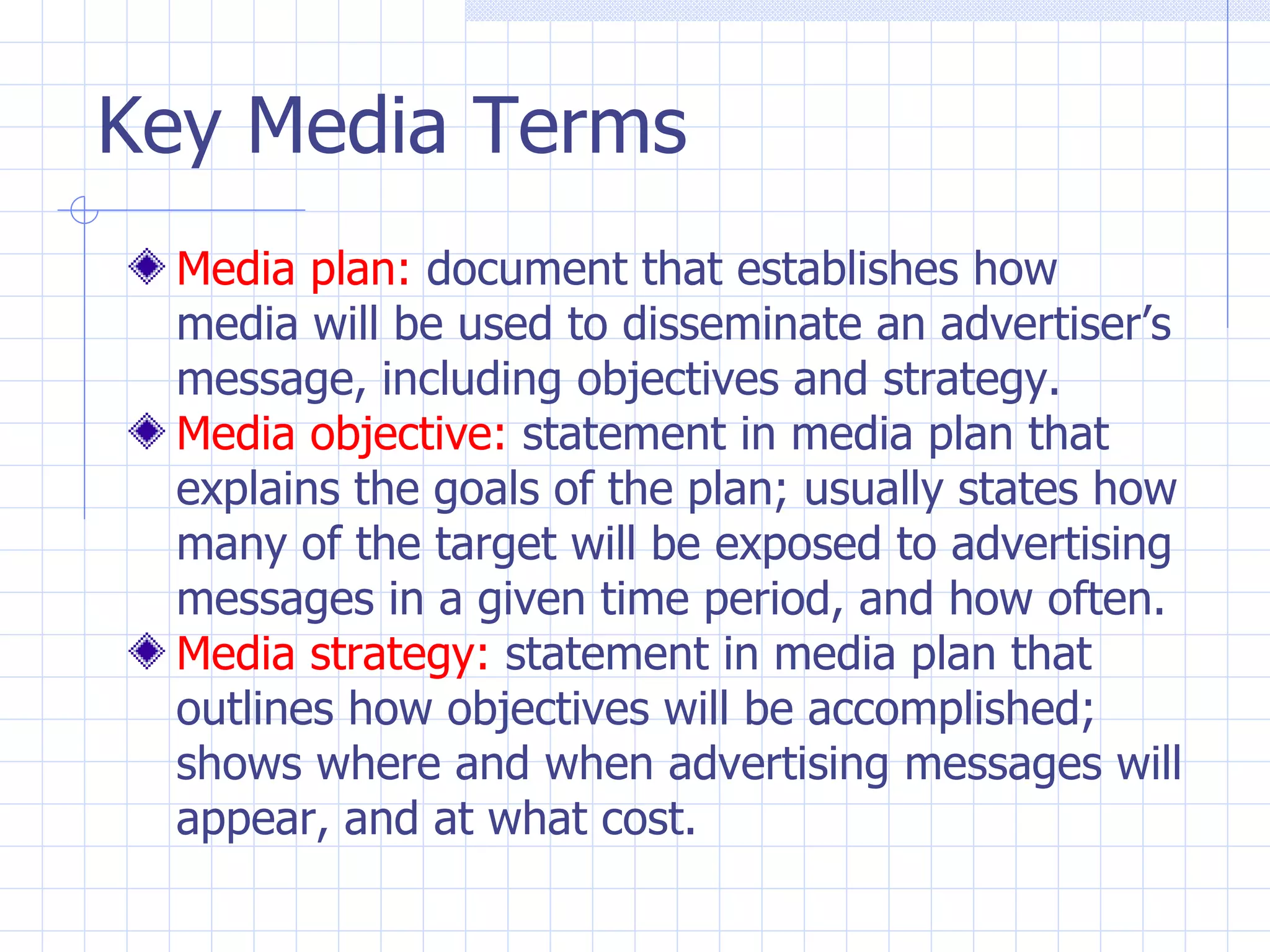 Key Media Terms
  Media plan: document that establishes how
  media will be used to disseminate an advertiser’s
  message, including objectives and strategy.
  Media objective: statement in media plan that
  explains the goals of the plan; usually states how
  many of the target will be exposed to advertising
  messages in a given time period, and how often.
  Media strategy: statement in media plan that
  outlines how objectives will be accomplished;
  shows where and when advertising messages will
  appear, and at what cost.
 