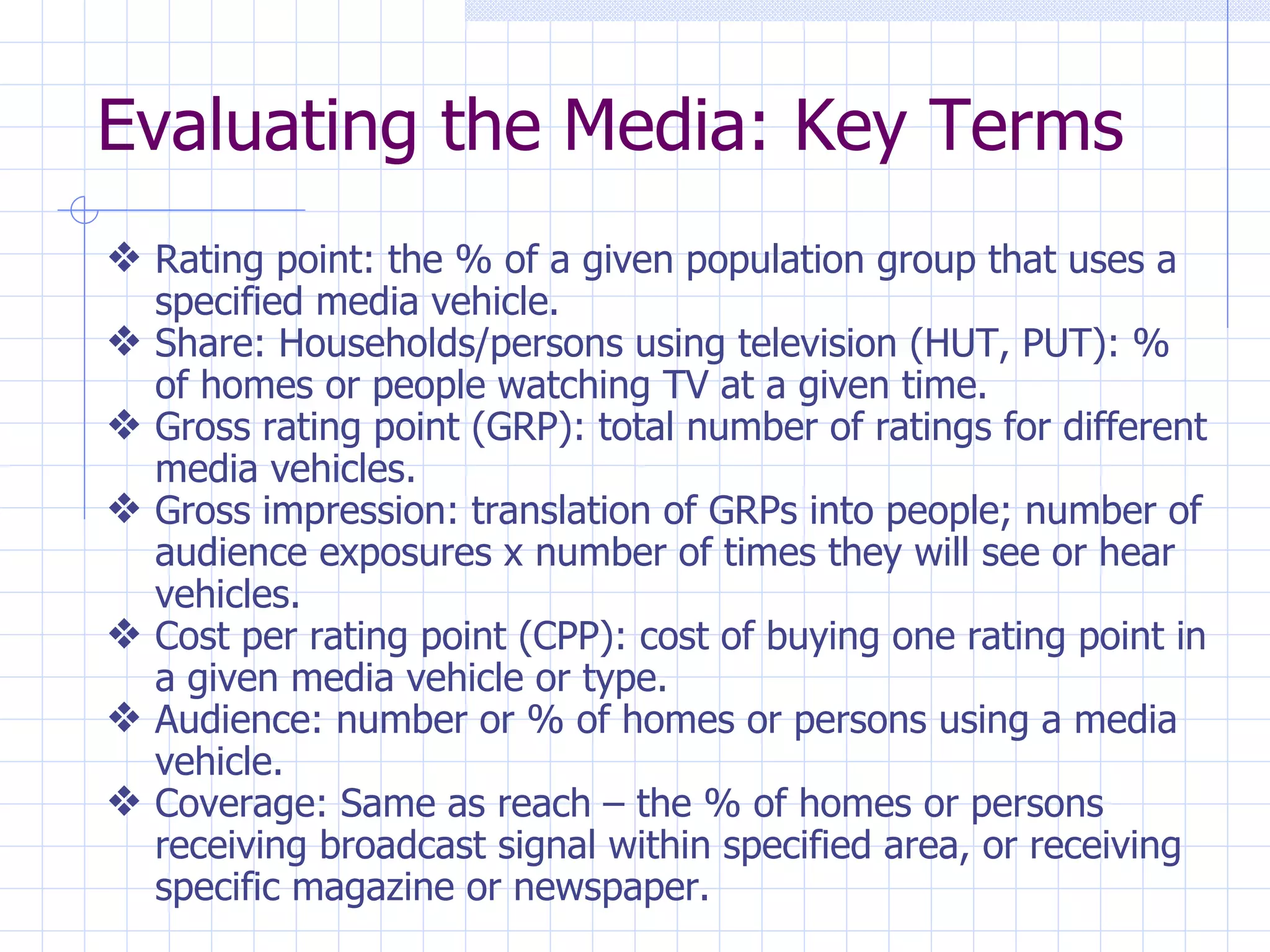 Evaluating the Media: Key Terms
y Rating point: the % of a given population group that uses a
    specified media vehicle.
y   Share: Households/persons using television (HUT, PUT): %
    of homes or people watching TV at a given time.
y   Gross rating point (GRP): total number of ratings for different
    media vehicles.
y   Gross impression: translation of GRPs into people; number of
    audience exposures x number of times they will see or hear
    vehicles.
y   Cost per rating point (CPP): cost of buying one rating point in
    a given media vehicle or type.
y   Audience: number or % of homes or persons using a media
    vehicle.
y   Coverage: Same as reach – the % of homes or persons
    receiving broadcast signal within specified area, or receiving
    specific magazine or newspaper.
 